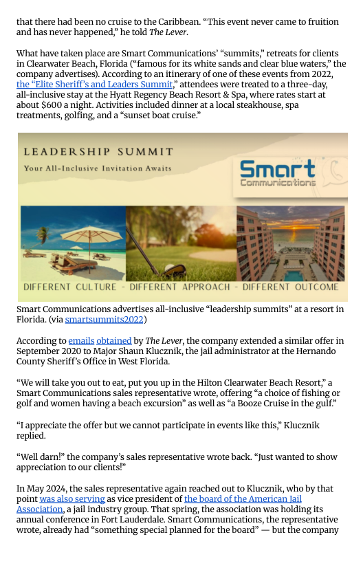 that there had been no cruise to the Caribbean. “This event never came to fruition and has never happened,” he told The Lever.  ‘What have taken place are Smart Communications’“summits retreats for clients in Clearwater Beach, Florida (“famous for its white sands and clear blue waters,” the company advertises). According to an itinerary of one of these events from 2022,  the “Elite Sheriff’s and Leaders Summit attendees were treated to a three-day, all-inclusive stay at the Hyatt Regency Beach Resort & Spa, where rates start at about $600 a night. Activities included dinner ata local steakhouse, spa treatments, golfing, and a “sunset boat cruise””  Tnvitation Awaits  DIFFERENT CULTURE - DIFFERENT APPROACH - DIFFERENT OUTCOME  Smart Communications advertises all-inclusive “leadership summits” at a resort in Florida. (via Smartsummits2022)  According to emails shiained by The Lever, the company extended a similar offer in September 2020 to Major Shaun Klucznik, the jail administrator at the Hernando County Sheriff’s Office in West Florida.  “We will take you out to eat, put you up in the Hilton Clearwater Beach Resort,a Smart Communications sales representative wrote, offering “a choice of fishing or golf and women having a beach excursion” as el as “a Booze Cruise in the gulf”  “Iappreciate the offer but we cannot participate in events like this;” Klucznik replied.  “Well darn!” the company’s sales representative wrote back. “Just wanted to show appreciation to our clients!”  In May 2024, the sales representative again reached out to Klucznik, who by that point was alfo serving as vice president of the board of the American il ‘Association, ajail industry group. That spring, the association was holding its annual conference in Fort Lauderdale. Smart Communications, the representative ‘wrote, already had “something special planned for the board” — but the company 